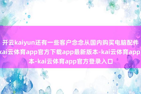 开云kaiyun还有一些客户念念从国内购买电脑配件寄到新加坡-kai云体育app官方下载app最新版本-kai云体育app官方登录入口