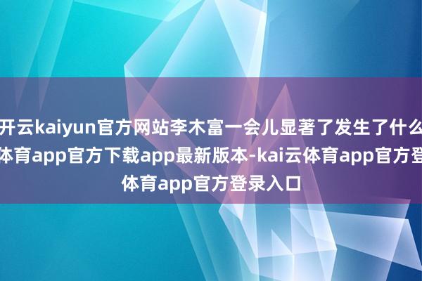 开云kaiyun官方网站李木富一会儿显著了发生了什么-kai云体育app官方下载app最新版本-kai云体育app官方登录入口