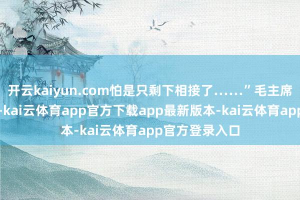 开云kaiyun.com怕是只剩下相接了……”毛主席听后眼圈泛红-kai云体育app官方下载app最新版本-kai云体育app官方登录入口
