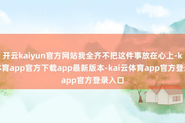 开云kaiyun官方网站我全齐不把这件事放在心上-kai云体育app官方下载app最新版本-kai云体育app官方登录入口