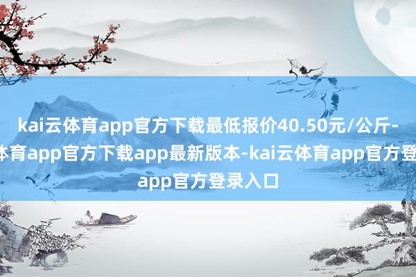 kai云体育app官方下载最低报价40.50元/公斤-kai云体育app官方下载app最新版本-kai云体育app官方登录入口