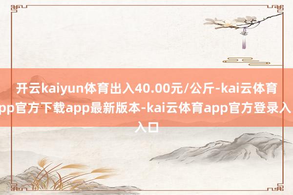 开云kaiyun体育出入40.00元/公斤-kai云体育app官方下载app最新版本-kai云体育app官方登录入口
