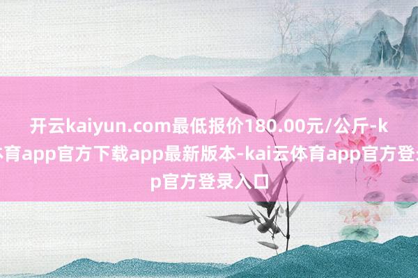 开云kaiyun.com最低报价180.00元/公斤-kai云体育app官方下载app最新版本-kai云体育app官方登录入口