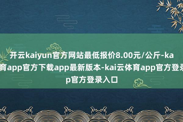 开云kaiyun官方网站最低报价8.00元/公斤-kai云体育app官方下载app最新版本-kai云体育app官方登录入口