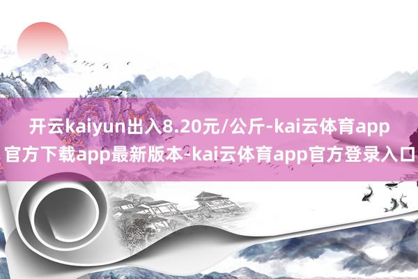 开云kaiyun出入8.20元/公斤-kai云体育app官方下载app最新版本-kai云体育app官方登录入口
