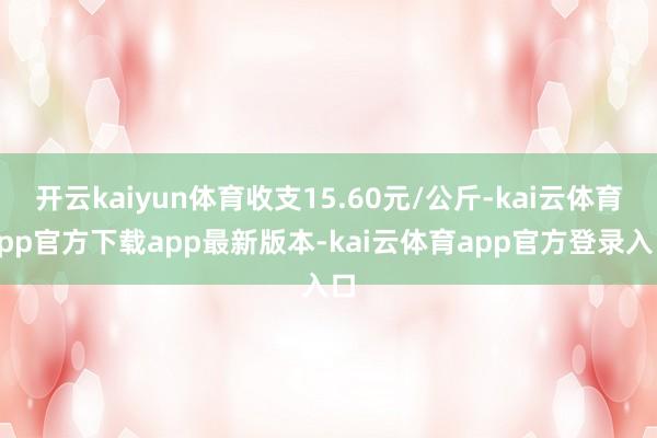 开云kaiyun体育收支15.60元/公斤-kai云体育app官方下载app最新版本-kai云体育app官方登录入口