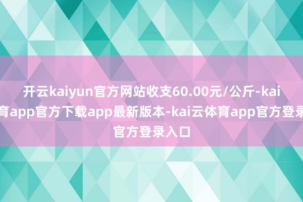 开云kaiyun官方网站收支60.00元/公斤-kai云体育app官方下载app最新版本-kai云体育app官方登录入口