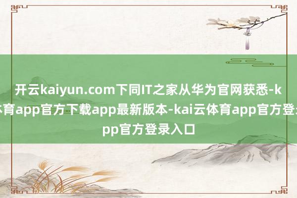 开云kaiyun.com下同IT之家从华为官网获悉-kai云体育app官方下载app最新版本-kai云体育app官方登录入口