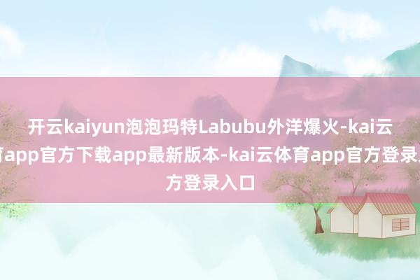 开云kaiyun泡泡玛特Labubu外洋爆火-kai云体育app官方下载app最新版本-kai云体育app官方登录入口