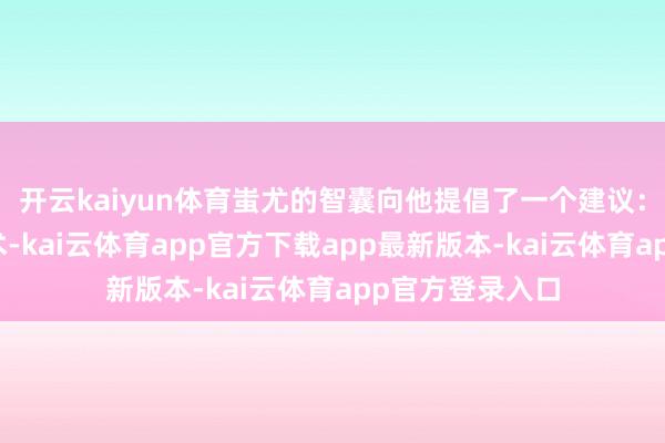 开云kaiyun体育蚩尤的智囊向他提倡了一个建议：他能够施展法术-kai云体育app官方下载app最新版本-kai云体育app官方登录入口