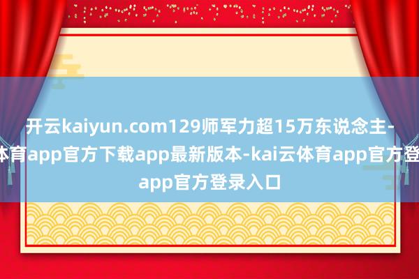 开云kaiyun.com129师军力超15万东说念主-kai云体育app官方下载app最新版本-kai云体育app官方登录入口
