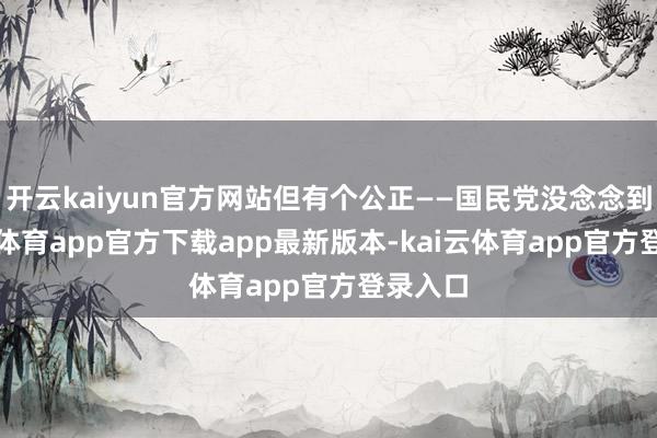 开云kaiyun官方网站但有个公正——国民党没念念到-kai云体育app官方下载app最新版本-kai云体育app官方登录入口