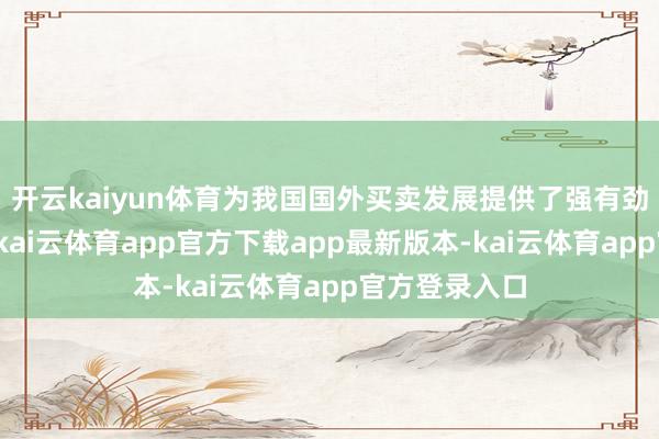 开云kaiyun体育为我国国外买卖发展提供了强有劲的才能支握-kai云体育app官方下载app最新版本-kai云体育app官方登录入口
