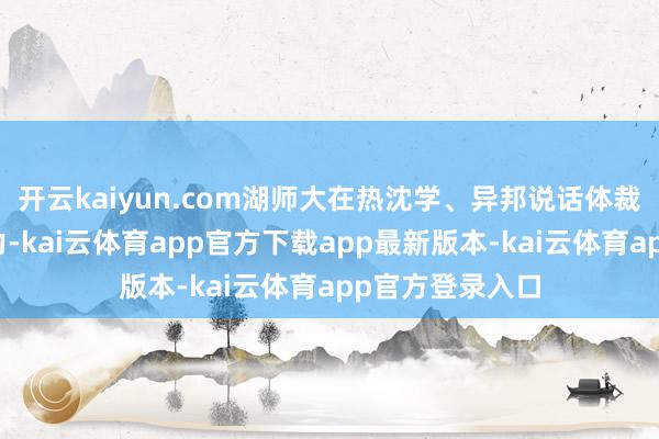 开云kaiyun.com湖师大在热沈学、异邦说话体裁等学科执续发力-kai云体育app官方下载app最新版本-kai云体育app官方登录入口