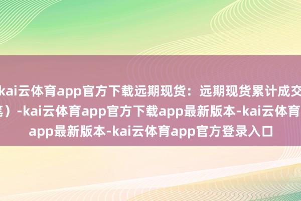 kai云体育app官方下载远期现货：远期现货累计成交152.0万吨（12笔）-kai云体育app官方下载app最新版本-kai云体育app官方登录入口