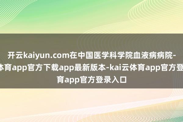 开云kaiyun.com在中国医学科学院血液病病院-kai云体育app官方下载app最新版本-kai云体育app官方登录入口