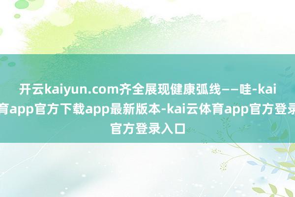 开云kaiyun.com齐全展现健康弧线——哇-kai云体育app官方下载app最新版本-kai云体育app官方登录入口