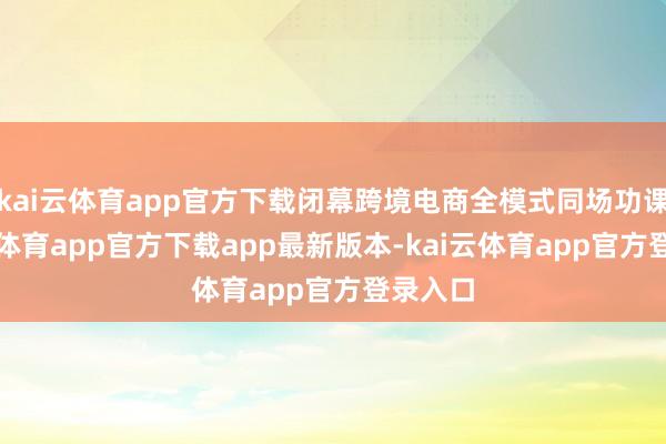 kai云体育app官方下载闭幕跨境电商全模式同场功课-kai云体育app官方下载app最新版本-kai云体育app官方登录入口