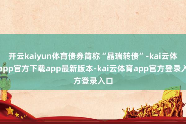 开云kaiyun体育债券简称“晶瑞转债”-kai云体育app官方下载app最新版本-kai云体育app官方登录入口