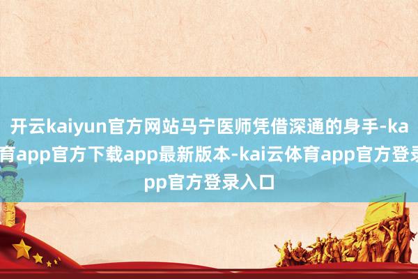 开云kaiyun官方网站马宁医师凭借深通的身手-kai云体育app官方下载app最新版本-kai云体育app官方登录入口