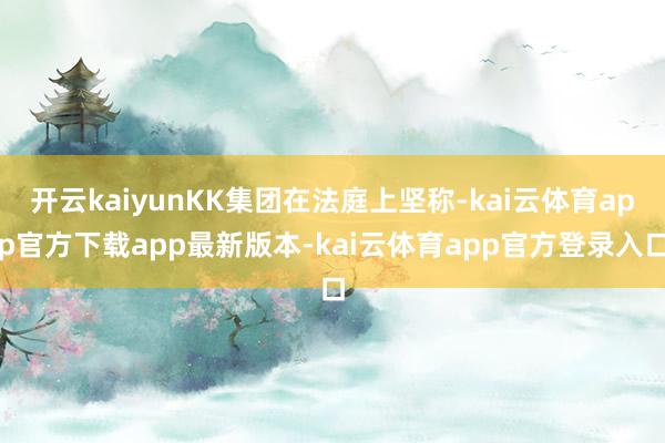 开云kaiyunKK集团在法庭上坚称-kai云体育app官方下载app最新版本-kai云体育app官方登录入口