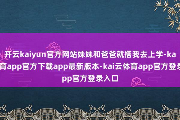 开云kaiyun官方网站妹妹和爸爸就搭我去上学-kai云体育app官方下载app最新版本-kai云体育app官方登录入口