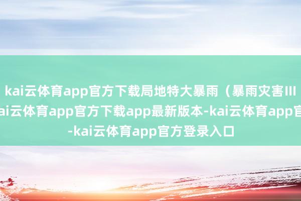 kai云体育app官方下载局地特大暴雨（暴雨灾害Ⅲ级预警）-kai云体育app官方下载app最新版本-kai云体育app官方登录入口