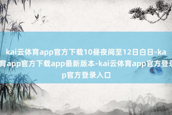 kai云体育app官方下载10昼夜间至12日白日-kai云体育app官方下载app最新版本-kai云体育app官方登录入口