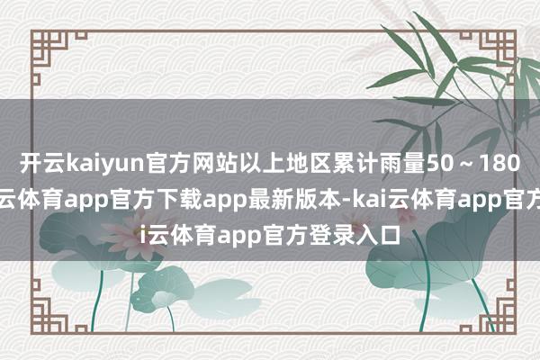 开云kaiyun官方网站以上地区累计雨量50～180毫米-kai云体育app官方下载app最新版本-kai云体育app官方登录入口