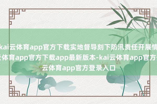 kai云体育app官方下载实地督导刻下防汛责任开展情况-kai云体育app官方下载app最新版本-kai云体育app官方登录入口