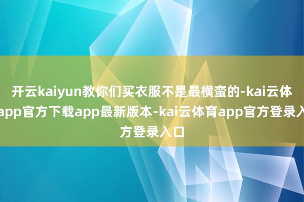 开云kaiyun教你们买衣服不是最横蛮的-kai云体育app官方下载app最新版本-kai云体育app官方登录入口