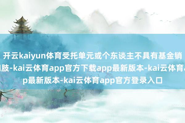 开云kaiyun体育受托单元或个东谈主不具有基金销售业务经历”的四肢-kai云体育app官方下载app最新版本-kai云体育app官方登录入口