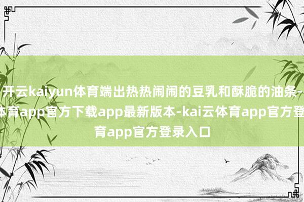 开云kaiyun体育端出热热闹闹的豆乳和酥脆的油条-kai云体育app官方下载app最新版本-kai云体育app官方登录入口