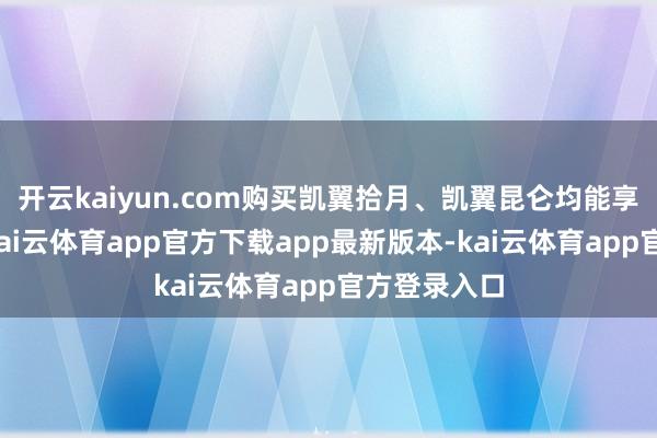 开云kaiyun.com购买凯翼拾月、凯翼昆仑均能享受此权力-kai云体育app官方下载app最新版本-kai云体育app官方登录入口
