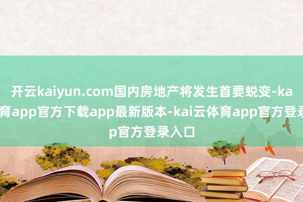 开云kaiyun.com国内房地产将发生首要蜕变-kai云体育app官方下载app最新版本-kai云体育app官方登录入口