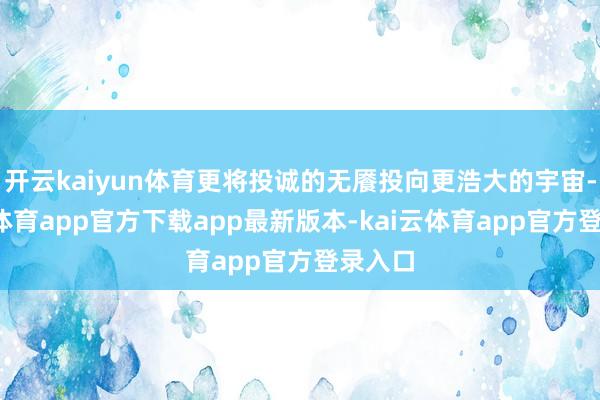 开云kaiyun体育更将投诚的无餍投向更浩大的宇宙-kai云体育app官方下载app最新版本-kai云体育app官方登录入口