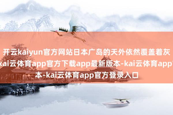开云kaiyun官方网站日本广岛的天外依然覆盖着灰蒙蒙的烟尘-kai云体育app官方下载app最新版本-kai云体育app官方登录入口