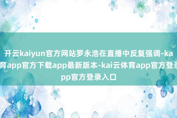 开云kaiyun官方网站罗永浩在直播中反复强调-kai云体育app官方下载app最新版本-kai云体育app官方登录入口