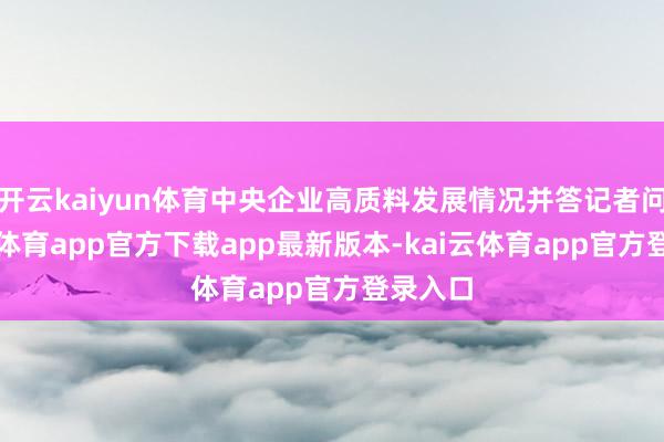开云kaiyun体育中央企业高质料发展情况并答记者问-kai云体育app官方下载app最新版本-kai云体育app官方登录入口