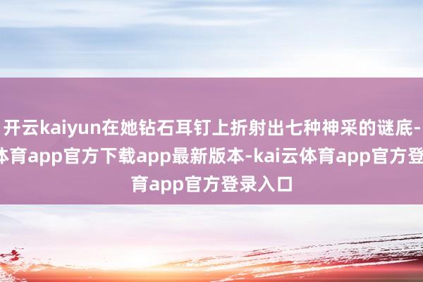 开云kaiyun在她钻石耳钉上折射出七种神采的谜底-kai云体育app官方下载app最新版本-kai云体育app官方登录入口