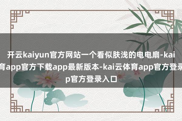 开云kaiyun官方网站一个看似肤浅的电电扇-kai云体育app官方下载app最新版本-kai云体育app官方登录入口