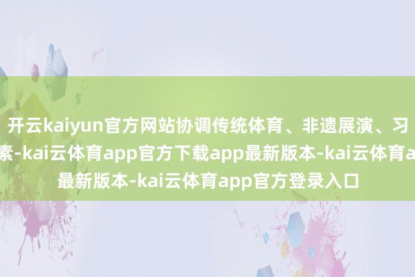 开云kaiyun官方网站协调传统体育、非遗展演、习惯体验等多种元素-kai云体育app官方下载app最新版本-kai云体育app官方登录入口