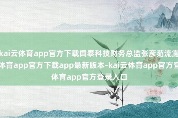 kai云体育app官方下载闻泰科技财务总监张彦茹流露-kai云体育app官方下载app最新版本-kai云体育app官方登录入口