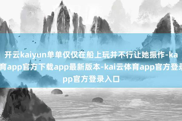开云kaiyun单单仅仅在船上玩并不行让她振作-kai云体育app官方下载app最新版本-kai云体育app官方登录入口