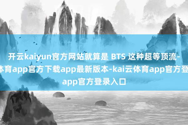 开云kaiyun官方网站就算是 BTS 这种超等顶流-kai云体育app官方下载app最新版本-kai云体育app官方登录入口