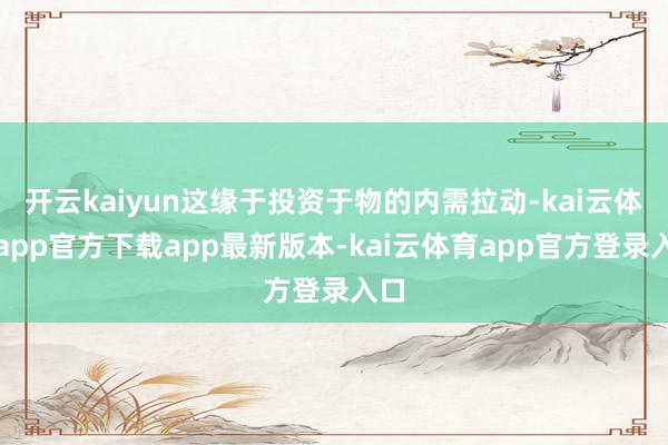 开云kaiyun这缘于投资于物的内需拉动-kai云体育app官方下载app最新版本-kai云体育app官方登录入口