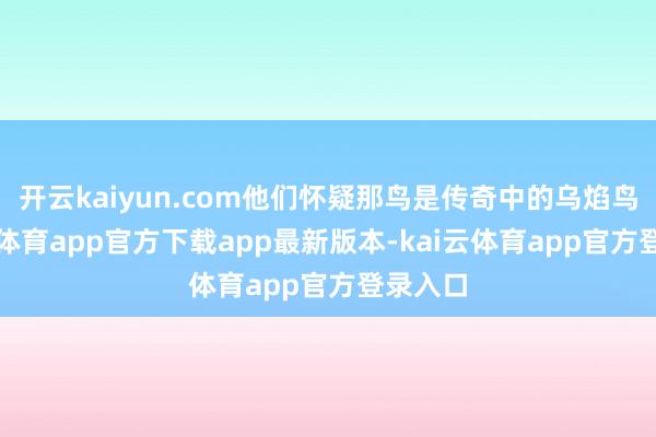 开云kaiyun.com他们怀疑那鸟是传奇中的乌焰鸟-kai云体育app官方下载app最新版本-kai云体育app官方登录入口
