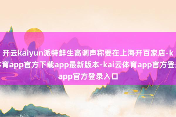 开云kaiyun派特鲜生高调声称要在上海开百家店-kai云体育app官方下载app最新版本-kai云体育app官方登录入口