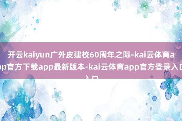 开云kaiyun广外皮建校60周年之际-kai云体育app官方下载app最新版本-kai云体育app官方登录入口