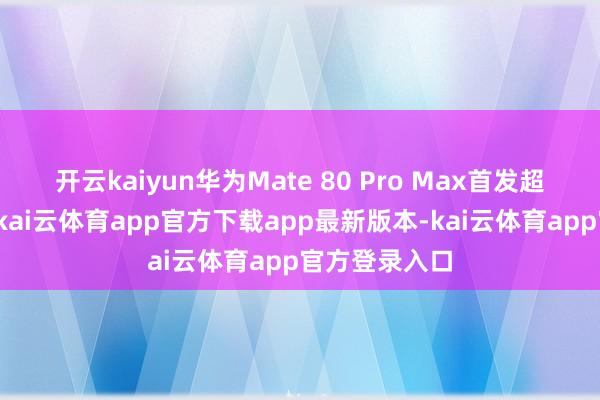 开云kaiyun华为Mate 80 Pro Max首发超透亮灵珑屏-kai云体育app官方下载app最新版本-kai云体育app官方登录入口